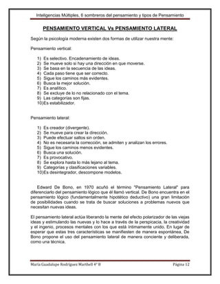 Inteligencias Múltiples, 6 sombreros del pensamiento y tipos de Pensamiento


      PENSAMIENTO VERTICAL Vs PENSAMIENTO LATERAL
Según la psicología moderna existen dos formas de utilizar nuestra mente:

Pensamiento vertical:

   1) Es selectivo. Encadenamiento de ideas.
   2) Se mueve solo si hay una dirección en que moverse.
   3) Se basa en la secuencia de las ideas.
   4) Cada paso tiene que ser correcto.
   5) Sigue los caminos más evidentes.
   6) Busca la mejor solución.
   7) Es analítico.
   8) Se excluye de lo no relacionado con el tema.
   9) Las categorías son fijas.
   10) Es estabilizador.


Pensamiento lateral:

   1) Es creador (divergente).
   2) Se mueve para crear la dirección.
   3) Puede efectuar saltos sin orden.
   4) No es necesaria la corrección, se admiten y analizan los errores.
   5) Sigue los caminos menos evidentes.
   6) Busca una solución.
   7) Es provocativo.
   8) Se explora hasta lo más lejano al tema.
   9) Categorías y clasificaciones variables.
   10) Es desintegrador, descompone modelos.


    Edward De Bono, en 1970 acuñó el término "Pensamiento Lateral" para
diferenciarlo del pensamiento lógico que él llamó vertical. De Bono encuentra en el
pensamiento lógico (fundamentalmente hipotético deductivo) una gran limitación
de posibilidades cuando se trata de buscar soluciones a problemas nuevos que
necesitan nuevas ideas.

El pensamiento lateral actúa liberando la mente del efecto polarizador de las viejas
ideas y estimulando las nuevas y lo hace a través de la perspicacia, la creatividad
y el ingenio, procesos mentales con los que está íntimamente unido. En lugar de
esperar que estas tres características se manifiesten de manera espontánea, De
Bono propone el uso del pensamiento lateral de manera conciente y deliberada,
como una técnica.




María Guadalupe Rodríguez Marthell 4° B                                    Página 12
 