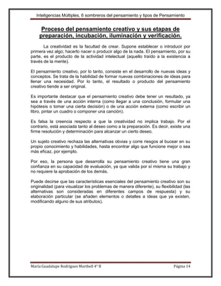 Inteligencias Múltiples, 6 sombreros del pensamiento y tipos de Pensamiento


     Proceso del pensamiento creativo y sus etapas de
    preparación, incubación, iluminación y verificación.
       La creatividad es la facultad de crear. Supone establecer o introducir por
primera vez algo; hacerlo nacer o producir algo de la nada. El pensamiento, por su
parte, es el producto de la actividad intelectual (aquello traído a la existencia a
través de la mente).

El pensamiento creativo, por lo tanto, consiste en el desarrollo de nuevas ideas y
conceptos. Se trata de la habilidad de formar nuevas combinaciones de ideas para
llenar una necesidad. Por lo tanto, el resultado o producto del pensamiento
creativo tiende a ser original.

Es importante destacar que el pensamiento creativo debe tener un resultado, ya
sea a través de una acción interna (como llegar a una conclusión, formular una
hipótesis o tomar una cierta decisión) o de una acción externa (como escribir un
libro, pintar un cuadro o componer una canción).

Es falsa la creencia respecto a que la creatividad no implica trabajo. Por el
contrario, está asociada tanto al deseo como a la preparación. Es decir, existe una
firme resolución y determinación para alcanzar un cierto deseo.

Un sujeto creativo rechaza las alternativas obvias y corre riesgos al bucear en su
propio conocimiento y habilidades, hasta encontrar algo que funcione mejor o sea
más eficaz, por ejemplo.

Por eso, la persona que desarrolla su pensamiento creativo tiene una gran
confianza en su capacidad de evaluación, ya que valida por sí misma su trabajo y
no requiere la aprobación de los demás.

Puede decirse que las características esenciales del pensamiento creativo son su
originalidad (para visualizar los problemas de manera diferente), su flexibilidad (las
alternativas son consideradas en diferentes campos de respuesta) y su
elaboración particular (se añaden elementos o detalles a ideas que ya existen,
modificando alguno de sus atributos).




María Guadalupe Rodríguez Marthell 4° B                                      Página 14
 