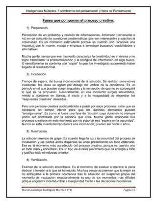 Inteligencias Múltiples, 6 sombreros del pensamiento y tipos de Pensamiento


                Fases que componen el proceso creativo:

   1) Preparación.

Percepción de un problema y reunión de informaciones. Inmersión (consciente o
no) en un conjunto de cuestiones problemáticas que son interesantes y suscitan la
creatividad. Es un momento estimulante porque es cuando uno reconoce una
inquietud que le mueve, instiga y empieza a investigar buscando posibilidades y
alternativas.

Mucha gente piensa que ese momento caracteriza la creatividad en sí misma y no
logra transformar la problematización y la recogida de información en algo nuevo.
O sencillamente se contenta con “copiar” lo que fue investigado suponiendo haber
llegado al resultado final.

   2) Incubación.

Tiempo de espera, de busca inconsciente de la solución. Se realizan conexiones
inusitadas: las ideas se agitan por debajo del umbral de la conciencia. Es un
período en el que pueden surgir angustias y la sensación de que no se conseguirá
lo que se ha propuesto. Generalmente, en ese momento surgen ansiedades,
miedo a quedarse en blanco, al vacío y a la incapacidad de encontrar las
“respuestas creativas” deseadas.

Pero una persona creativa acostumbrada a pasar por esos procesos, sabe que es
necesario un tiempo interior para que los distintos elementos puedan
“amalgamarse”. Es como si fuese una fase de “cocción cuya duración no siempre
podrá ser controlada por la persona que crea. Mucha gente abandona sus
procesos creativos en este momento por no soportar esa “espera en la oscuridad”.
Nunca se sabe cuanto tiempo durará una incubación, pueden ser horas o años.

   3) Iluminación.

La solución irrumpe de golpe. Es cuando llega la luz a la oscuridad del proceso de
incubación y las partes antes dispersas se unen presentando un todo ordenado.
Ese es el momento más agradecido del proceso creativo, porque es cuando uno
ve todo claro y conectado. Es un tipo de éxtasis placentero que da energía a todo
y justifica todo el esfuerzo anterior.

   4) Verificación.

Examen de la solución encontrada. Es el momento de evaluar si merece la pena
dedicar a tensión a lo que se ha intuido. Muchas personas piensan que lo mejor es
no entregarse a la primera ocurrencia tras la situación en suspenso propia del
momento de incubación emocionalmente es uno de los momentos más difíciles
porque engendra incertidumbre e inseguridad frente a las decisiones necesarias.

María Guadalupe Rodríguez Marthell 4° B                                  Página 15
 