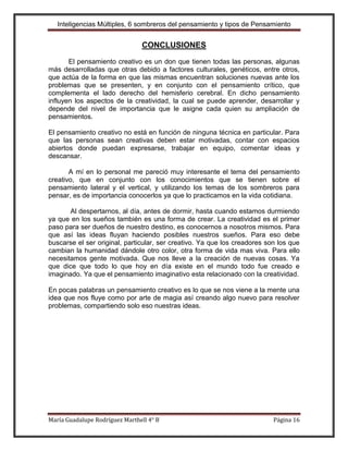 Inteligencias Múltiples, 6 sombreros del pensamiento y tipos de Pensamiento


                                CONCLUSIONES

       El pensamiento creativo es un don que tienen todas las personas, algunas
más desarrolladas que otras debido a factores culturales, genéticos, entre otros,
que actúa de la forma en que las mismas encuentran soluciones nuevas ante los
problemas que se presenten, y en conjunto con el pensamiento crítico, que
complementa el lado derecho del hemisferio cerebral. En dicho pensamiento
influyen los aspectos de la creatividad, la cual se puede aprender, desarrollar y
depende del nivel de importancia que le asigne cada quien su ampliación de
pensamientos.

El pensamiento creativo no está en función de ninguna técnica en particular. Para
que las personas sean creativas deben estar motivadas, contar con espacios
abiertos donde puedan expresarse, trabajar en equipo, comentar ideas y
descansar.

       A mí en lo personal me pareció muy interesante el tema del pensamiento
creativo, que en conjunto con los conocimientos que se tienen sobre el
pensamiento lateral y el vertical, y utilizando los temas de los sombreros para
pensar, es de importancia conocerlos ya que lo practicamos en la vida cotidiana.

       Al despertarnos, al día, antes de dormir, hasta cuando estamos durmiendo
ya que en los sueños también es una forma de crear. La creatividad es el primer
paso para ser dueños de nuestro destino, es conocernos a nosotros mismos. Para
que así las ideas fluyan haciendo posibles nuestros sueños. Para eso debe
buscarse el ser original, particular, ser creativo. Ya que los creadores son los que
cambian la humanidad dándole otro color, otra forma de vida mas viva. Para ello
necesitamos gente motivada. Que nos lleve a la creación de nuevas cosas. Ya
que dice que todo lo que hoy en día existe en el mundo todo fue creado e
imaginado. Ya que el pensamiento imaginativo esta relacionado con la creatividad.

En pocas palabras un pensamiento creativo es lo que se nos viene a la mente una
idea que nos fluye como por arte de magia así creando algo nuevo para resolver
problemas, compartiendo solo eso nuestras ideas.




María Guadalupe Rodríguez Marthell 4° B                                    Página 16
 