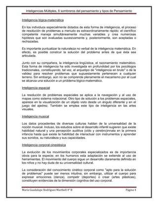 Inteligencias Múltiples, 6 sombreros del pensamiento y tipos de Pensamiento

Inteligencia lógica-matemática

En los individuos especialmente dotados de esta forma de inteligencia, el proceso
de resolución de problemas a menudo es extraordinariamente rápido: el científico
competente maneja simultáneamente muchas variables y crea numerosas
hipótesis que son evaluadas sucesivamente y, posteriormente, son aceptadas o
rechazadas.

Es importante puntualizar la naturaleza no verbal de la inteligencia matemática. En
efecto, es posible construir la solución del problema antes de que ésta sea
articulada.

Junto con su compañera, la inteligencia lingüística, el razonamiento matemático.
Esta forma de inteligencia ha sido investigada en profundidad por los psicólogos
tradicionales, constituyendo, tal vez, el arquetipo de "inteligencia en bruto" o de la
validez para resolver problemas que supuestamente pertenecen a cualquier
terreno. Sin embargo, aún no se comprende plenamente el mecanismo por el cual
se alcanza una solución a un problema lógico-matemático.

Inteligencia espacial

La resolución de problemas espaciales se aplica a la navegación y al uso de
mapas como sistema notacional. Otro tipo de solución a los problemas espaciales,
aparece en la visualización de un objeto visto desde un ángulo diferente y en el
juego del ajedrez. También se emplea este tipo de inteligencia en las artes
visuales.

Inteligencia musical

Los datos procedentes de diversas culturas hablan de la universalidad de la
noción musical. Incluso, los estudios sobre el desarrollo infantil sugieren que existe
habilidad natural y una percepción auditiva (oído y cerebro)innata en la primera
infancia hasta que existe la habilidad de interactuar con instrumentos y aprender
sus sonidos, su naturaleza y sus capacidades.

Inteligencia corporal cinestésica

La evolución de los movimientos corporales especializados es de importancia
obvia para la especie; en los humanos esta adaptación se extiende al uso de
herramientas. El movimiento del cuerpo sigue un desarrollo claramente definido en
los niños y no hay duda de su universalidad cultural.

La consideración del conocimiento cinético corporal como "apto para la solución
de problemas" puede ser menos intuitiva; sin embargo, utilizar el cuerpo para
expresar emociones (danza), competir (deportes) o crear (artes plásticas),
constituyen evidencias de la dimensión cognitiva del uso corporal.

María Guadalupe Rodríguez Marthell 4° B                                       Página 4
 