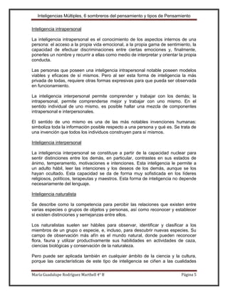 Inteligencias Múltiples, 6 sombreros del pensamiento y tipos de Pensamiento

Inteligencia intrapersonal

La inteligencia intrapersonal es el conocimiento de los aspectos internos de una
persona: el acceso a la propia vida emocional, a la propia gama de sentimiento, la
capacidad de efectuar discriminaciones entre ciertas emociones y, finalmente,
ponerles un nombre y recurrir a ellas como medio de interpretar y orientar la propia
conducta.

Las personas que poseen una inteligencia intrapersonal notable poseen modelos
viables y eficaces de sí mismos. Pero al ser esta forma de inteligencia la más
privada de todas, requiere otras formas expresivas para que pueda ser observada
en funcionamiento.

La inteligencia interpersonal permite comprender y trabajar con los demás; la
intrapersonal, permite comprenderse mejor y trabajar con uno mismo. En el
sentido individual de uno mismo, es posible hallar una mezcla de componentes
intrapersonal e interpersonales.

El sentido de uno mismo es una de las más notables invenciones humanas:
simboliza toda la información posible respecto a una persona y qué es. Se trata de
una invención que todos los individuos construyen para sí mismos.

Inteligencia interpersonal

La inteligencia interpersonal se constituye a partir de la capacidad nuclear para
sentir distinciones entre los demás, en particular, contrastes en sus estados de
ánimo, temperamento, motivaciones e intenciones. Esta inteligencia le permite a
un adulto hábil, leer las intenciones y los deseos de los demás, aunque se los
hayan ocultado. Esta capacidad se da de forma muy sofisticada en los líderes
religiosos, políticos, terapeutas y maestros. Esta forma de inteligencia no depende
necesariamente del lenguaje.

Inteligencia naturalista

Se describe como la competencia para percibir las relaciones que existen entre
varias especies o grupos de objetos y personas, así como reconocer y establecer
si existen distinciones y semejanzas entre ellos.

Los naturalistas suelen ser hábiles para observar, identificar y clasificar a los
miembros de un grupo o especie, e, incluso, para descubrir nuevas especies. Su
campo de observación más afín es el mundo natural, donde pueden reconocer
flora, fauna y utilizar productivamente sus habilidades en actividades de caza,
ciencias biológicas y conservación de la naturaleza.

Pero puede ser aplicada también en cualquier ámbito de la ciencia y la cultura,
porque las características de este tipo de inteligencia se ciñen a las cualidades

María Guadalupe Rodríguez Marthell 4° B                                     Página 5
 