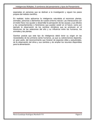 Inteligencias Múltiples, 6 sombreros del pensamiento y tipos de Pensamiento

esperadas en personas que se dedican a la investigación y siguen los pasos
propios del método científico.

En realidad, todos aplicamos la inteligencia naturalista al reconocer plantas,
animales, personas o elementos de nuestro entorno natural. Las interacciones con
el medio físico nos ayudan a desarrollar la percepción de las causas y sus efectos
y los comportamientos o fenómenos que puedan existir en el futuro; como por
ejemplo la observación de los cambios climáticos que se producen en el
transcurso de las estaciones del año y su influencia entre los humanos, los
animales y las plantas.

Gardner postula que este tipo de inteligencia debió tener su origen en las
necesidades de los primeros seres humanos, ya que su sobrevivencia dependía,
en gran parte, del reconocimiento que hicieran de especies útiles y perjudiciales,
de la observación del clima y sus cambios y de ampliar los recursos disponibles
para la alimentación.




María Guadalupe Rodríguez Marthell 4° B                                   Página 6
 