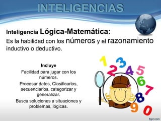 Inteligencia Lógica-Matemática:
Es la habilidad con los números y el razonamiento
inductivo o deductivo.
Incluye
Facilidad para jugar con los
números.
Procesar datos, Clasificarlos,
secuenciarlos, categorizar y
generalizar.
Busca soluciones a situaciones y
problemas, lógicas.
INTELIGENCIAS
 