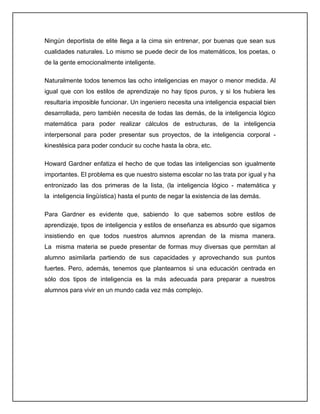 Ningún deportista de elite llega a la cima sin entrenar, por buenas que sean sus
cualidades naturales. Lo mismo se puede decir de los matemáticos, los poetas, o
de la gente emocionalmente inteligente.
Naturalmente todos tenemos las ocho inteligencias en mayor o menor medida. Al
igual que con los estilos de aprendizaje no hay tipos puros, y si los hubiera les
resultaría imposible funcionar. Un ingeniero necesita una inteligencia espacial bien
desarrollada, pero también necesita de todas las demás, de la inteligencia lógico
matemática para poder realizar cálculos de estructuras, de la inteligencia
interpersonal para poder presentar sus proyectos, de la inteligencia corporal -
kinestésica para poder conducir su coche hasta la obra, etc.
Howard Gardner enfatiza el hecho de que todas las inteligencias son igualmente
importantes. El problema es que nuestro sistema escolar no las trata por igual y ha
entronizado las dos primeras de la lista, (la inteligencia lógico - matemática y
la inteligencia lingüística) hasta el punto de negar la existencia de las demás.
Para Gardner es evidente que, sabiendo lo que sabemos sobre estilos de
aprendizaje, tipos de inteligencia y estilos de enseñanza es absurdo que sigamos
insistiendo en que todos nuestros alumnos aprendan de la misma manera.
La misma materia se puede presentar de formas muy diversas que permitan al
alumno asimilarla partiendo de sus capacidades y aprovechando sus puntos
fuertes. Pero, además, tenemos que plantearnos si una educación centrada en
sólo dos tipos de inteligencia es la más adecuada para preparar a nuestros
alumnos para vivir en un mundo cada vez más complejo.
 