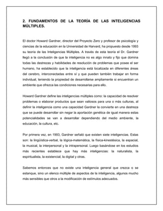 2. FUNDAMENTOS DE LA TEORÍA DE LAS INTELIGENCIAS
MÚLTIPLES.
El doctor Howard Gardner, director del Proyecto Zero y profesor de psicología y
ciencias de la educación en la Universidad de Harvard, ha propuesto desde 1993
su teoría de las Inteligencias Múltiples. A través de esta teoría el Dr. Gardner
llegó a la conclusión de que la inteligencia no es algo innato y fijo que domina
todas las destrezas y habilidades de resolución de problemas que posee el ser
humano, ha establecido que la inteligencia está localizada en diferentes áreas
del cerebro, interconectadas entre sí y que pueden también trabajar en forma
individual, teniendo la propiedad de desarrollarse ampliamente si encuentran un
ambiente que ofrezca las condiciones necesarias para ello.
Howard Gardner define las inteligencias múltiples como: la capacidad de resolver
problemas o elaborar productos que sean valiosos para una o más culturas, al
definir la inteligencia como una capacidad Gardner la convierte en una destreza
que se puede desarrollar sin negar la aportación genética de igual manera estas
potencialidades se van a desarrollar dependiendo del medio ambiente, la
educación, la cultura, etc.
Por primera vez, en 1993, Gardner señaló que existen siete inteligencias. Estas
son: la lingüística-verbal, la lógica-matemática, la física-kinestésica, la espacial,
la musical, la interpersonal y la intrapersonal. Luego basándose en los estudios
más recientes establece que hay más inteligencias: la naturalista, la
espiritualista, la existencial, la digital y otras.
Sabemos entonces que no existe una inteligencia general que crezca o se
estanque, sino un elenco múltiple de aspectos de la inteligencia, algunos mucho
más sensibles que otros a la modificación de estímulos adecuados.
 