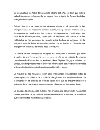 En la actualidad se habla del desarrollo integral del niño, es decir que incluya
todos los aspectos del desarrollo, en esto se basa la teoría del Desarrollo de las
Inteligencias Múltiples.
Existen dos tipos de experiencias extremas claves en el desarrollo de las
inteligencias que es importante tomar en cuenta, las experiencias cristalizantes y
las experiencias paralizantes. Las primeras, las experiencias cristalizantes, son
hitos en la historia personal, claves para el desarrollo del talento y de las
habilidades en las personas. A menudo estos hechos se producen en la
temprana infancia. Estas experiencias son las que encienden la chispa de una
inteligencia e inician su desarrollo hacia la madurez.
La Teoría de las Inteligencias Múltiples ha impactado a aquellos que están
envueltos de una forma u otra en el proceso enseñanza-aprendizaje. En muchas
ciudades de los Estados Unidos, en Puerto Rico, Filipinas, Singapur, así como en
Europa, han surgido escuelas en donde se llevan a cabo actividades encaminadas
a desarrollar las distintas inteligencias que el individuo posee.
La mayoría de los individuos tienen estas inteligencias desarrolladas todas de
manera particular producto de la dotación biológica de cada individuo así como de
la influencia de la cultura y el contexto social en el que se encuentra situado el
individuo, de tal manera que las combinamos y las usamos de manera única.
La teoría de las inteligencias múltiples nos presenta una comprensión más amplia
del ser humano y de las distintas formas que tiene para aprender y de manifestar
sus conocimientos intelectuales y sociales.
 