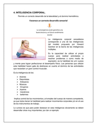 4. INTELIGENCIA CORPORAL.
Permite un correcto desarrollo de la lateralidad y el dominio hemisférico.
Favorece un correcto desarrollo sensorial
La inteligencia corporal cenestésica
corresponde a una de las inteligencias
del modelo propuesto por Howard
Gardner en la teoría de las inteligencias
múltiples.
Es la capacidad de utilizar el propio
cuerpo para realizar actividades o
resolver problemas o como medio de
expresión; es la habilidad de unir cuerpo
y mente para lograr perfeccionar el desempeño físico. Las personas que utilizan
esta habilidad hacen gala de destrezas en cuanto al dominio de las actividades
que necesitan un gran control muscular.
Es la inteligencia de los:
 Actores
 Deportistas
 Artesanos
 Músicos
 Cirujanos
 Joyeros
 mecánicos
 bailarines
Implica control de los movimientos y el empleo del cuerpo de manera competente,
ya que todos tienen la habilidad para realizar movimientos corporales y/o en el uso
de los instrumentos de trabajo.
Lo curioso es que para poder destacar en esta inteligencia obviamente se deben
desarrollar otras muy importantes; por dar un ejemplo
La convergencia ocular garantiza una
buena lectura y un futuro rendimiento
escolar
 
