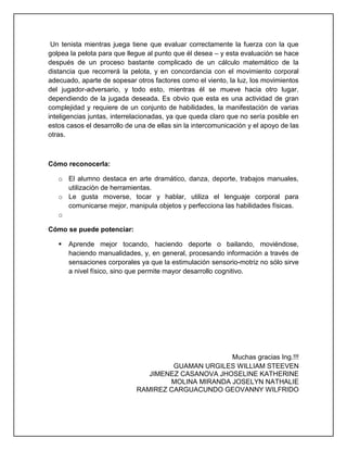 Un tenista mientras juega tiene que evaluar correctamente la fuerza con la que
golpea la pelota para que llegue al punto que él desea – y esta evaluación se hace
después de un proceso bastante complicado de un cálculo matemático de la
distancia que recorrerá la pelota, y en concordancia con el movimiento corporal
adecuado, aparte de sopesar otros factores como el viento, la luz, los movimientos
del jugador-adversario, y todo esto, mientras él se mueve hacia otro lugar,
dependiendo de la jugada deseada. Es obvio que esta es una actividad de gran
complejidad y requiere de un conjunto de habilidades, la manifestación de varias
inteligencias juntas, interrelacionadas, ya que queda claro que no sería posible en
estos casos el desarrollo de una de ellas sin la intercomunicación y el apoyo de las
otras.
Cómo reconocerla:
o El alumno destaca en arte dramático, danza, deporte, trabajos manuales,
utilización de herramientas.
o Le gusta moverse, tocar y hablar, utiliza el lenguaje corporal para
comunicarse mejor, manipula objetos y perfecciona las habilidades físicas.
o
Cómo se puede potenciar:
 Aprende mejor tocando, haciendo deporte o bailando, moviéndose,
haciendo manualidades, y, en general, procesando información a través de
sensaciones corporales ya que la estimulación sensorio-motriz no sólo sirve
a nivel físico, sino que permite mayor desarrollo cognitivo.
Muchas gracias Ing.!!!
GUAMAN URGILES WILLIAM STEEVEN
JIMENEZ CASANOVA JHOSELINE KATHERINE
MOLINA MIRANDA JOSELYN NATHALIE
RAMIREZ CARGUACUNDO GEOVANNY WILFRIDO
 