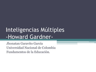 Inteligencias Múltiples 
-Howard Gardner- 
Jhonatan Garavito García 
Universidad Nacional de Colombia 
Fundamentos de la Educación. 
 