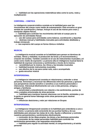 --- habilidad con las operaciones matemáticas tales come la suma, resta y
multiplicación
CORPORAL – CINETICA
La inteligencia corporal-cinética consiste en la habilidad para usar los
movimientos del cuerpo como medio de autoexpresión. Esto envuelve un gran
sentido de coordinación y tiempo. Incluye el uso de las manos para crear y
manipular objetos físicos.
--- habilidad para controlar los movimientos del todo el cuerpo para la
ejecución de actividades físicas
--- uso del cuerpo para actividades como balance, coordinación y deportes
--- destreza manual y habilidades manuales para actividades detalladas y
trabajo minúsculo
--- uso expresivo del cuerpo en forma rítmica e imitativa
MUSICAL
La inteligencia musical consiste en la habilidad para pensar en términos de
sonidos, ritmos y melodías; la producción de tonos y el reconocimiento y
creación de sonidos. También consiste en el uso de instrumentos musicales y el
canto como medio de expresión. La persona alta en inteligencia musical tiene la
habilidad de expresar emociones y sentimientos a través de la música.
--- sensibilidad por la música, los ritmos y las tonadas musicales
--- habilidad tocando instrumentos musicales
--- uso efectivo de la voz para cantar solo, sola o acompañado
--- gusta escuchar música
INTERPERSONAL
La inteligencia interpersonal consiste en relacionarse y entender a otras
personas. Armonizar y reconocer las diferencias entre las personas y apreciar
sus perspectivas siendo sensitivo o sensitiva a sus motivos personales e
intenciones. Interactual efectivamente con una o más personas, amigos y
amigas y familiares.
--- sensitividad y entendimiento con relación a los sentimientos, puntos de
vista y estados emocionales de otras personas
--- habilidad para mantener buenas relaciones con la familia, amistades y con
la gente en general tomar liderazgo entre otras personas para resolver
problemas,
--- influenciar desiciones y velar por relaciones en Grupos
INTRAPERSONAL
La inteligencia intrapersonal consiste en la habilidad para entenderse a uno o
una mismo. La persona está consciente de sus puntos fuertes y de sus
debilidades para alcanzar las metas de la vida. Ayuda a reflexionar y controlar
nuestros pensamiemtos y sentimientos efectivamente.
--- conocedor de las ideas propias, los dones y las destrezas personales
--- conocedor de las metas personales habilidad para controlar los
sentimientos personales y las respuestas emocionales
--- habilidad para regular la actividad mental, el comportamiento y el estrés
personal
 