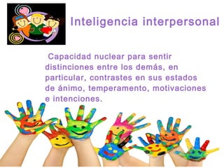 Inteligencia interpersonal
Capacidad nuclear para sentir
distinciones entre los demás, en
particular, contrastes en sus estados
de ánimo, temperamento, motivaciones
e intenciones.
 