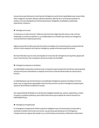 Las personasque destacaneneste tipode inteligenciasuelentenercapacidadesque lespermiten
idearimágenesmentales,dibujarydetectardetalles,ademásde unsentidopersonal porla
estética.Enestainteligenciaencontramospintores,fotógrafos,diseñadores,publicistas,
arquitectos,creativos…
► Inteligenciamusical
La músicaesun arte universal.Todaslasculturastienenalgúntipode música,másomenos
elaborada,locual llevaaGardner y suscolaboradoresa entenderque existeunainteligencia
musical latente entodaslaspersonas.
Algunaszonasdel cerebroejecutanfuncionesvinculadasconlainterpretaciónycomposiciónde
música.Comocualquierotrotipode inteligencia,puede entrenarseyperfeccionarse.
No hace faltadecirque losmás aventajadosenestaclase de inteligenciasonaquellos capacesde
tocar instrumentos,leerycomponerpiezasmusicalesconfacilidad.
► Inteligenciacorporal ycinestésica
Las habilidadescorporalesymotricesque se requierenparamanejarherramientasoparaexpresar
ciertasemocionesrepresentanunaspecto esencialenel desarrollode todaslasculturasde la
historia.
La habilidadparausarherramientasesconsideradainteligenciacorporal cinestésica.Porotra
parte,hay unseguidode capacidadesmásintuitivascomoel usode lainteligenciacorporal para
expresarsentimientosmedianteel cuerpo.
Son especialmente brillanteseneste tipode inteligenciabailarines,actores,deportistas,yhasta
cirujanosycreadoresplásticos,puestodosellostienenque emplearde maneraracional sus
habilidadesfísicas.
► Inteligenciaintrapersonal
La inteligenciaintrapersonal refiere aaquellainteligenciaque nosfacultaparacomprendery
controlarel ámbitointernode unomismo.Las personasque destacanenlainteligencia
intrapersonal soncapacesde accedera sus sentimientosyemocionesyreflexionarsobre éstos.
 