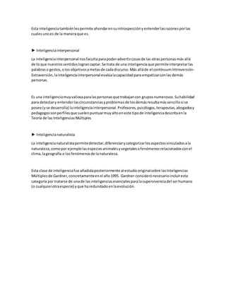 Esta inteligenciatambiénlespermite ahondarensuintrospecciónyentenderlasrazonesporlas
cualesunoes de la maneraque es.
► Inteligenciainterpersonal
La inteligenciainterpersonal nosfaculta parapoderadvertircosasde las otraspersonasmás allá
de lo que nuestrossentidoslograncaptar.Se trata de una inteligenciaque permiteinterpretarlas
palabraso gestos,olos objetivosymetasde cadadiscurso.Más alláde el contínuumIntroversión-
Extraversión,lainteligenciainterpersonal evalúalacapacidadpara empatizarconlas demás
personas.
Es una inteligenciamuyvaliosaparalaspersonasque trabajancon gruposnumerosos.Suhabilidad
para detectary entenderlascircunstanciasyproblemasde losdemásresultamássencillosi se
posee (yse desarrolla) lainteligenciainterpersonal.Profesores,psicólogos,terapeutas,abogadosy
pedagogossonperfilesque suelenpuntuarmuyaltoeneste tipode inteligenciadescritaenla
Teoría de las InteligenciasMúltiples
► Inteligencianaturalista
La inteligencianaturalistapermitedetectar,diferenciarycategorizarlosaspectosvinculadosala
naturaleza,comopor ejemplolasespeciesanimalesyvegetalesofenómenosrelacionadosconel
clima,lageografía o losfenómenosde lanaturaleza.
Esta clase de inteligenciafue añadidaposteriormente al estudiooriginalsobre lasInteligencias
Múltiplesde Gardner,concretamenteenel año1995. Gardner considerónecesarioincluiresta
categoría por tratarse de unade lasinteligenciasesencialesparalasupervivenciadel serhumano
(o cualquierotraespecie) yque haredundadoenlaevolución.
 