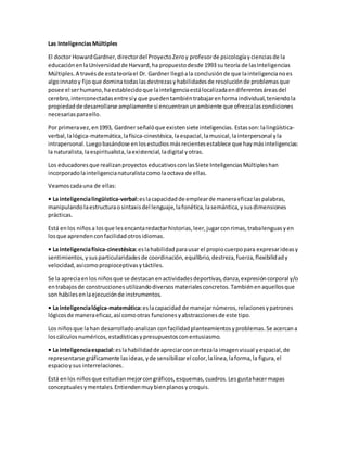 Las InteligenciasMúltiples
El doctor HowardGardner,directordel ProyectoZeroy profesorde psicologíaycienciasde la
educaciónenlaUniversidadde Harvard,ha propuestodesde 1993 su teoría de lasInteligencias
Múltiples.A travésde estateoríael Dr. Gardner llegóala conclusiónde que lainteligencianoes
algoinnatoy fijoque dominatodaslasdestrezasyhabilidadesde resoluciónde problemasque
posee el serhumano,haestablecidoque lainteligenciaestálocalizadaendiferentesáreasdel
cerebro,interconectadasentresíy que puedentambiéntrabajarenformaindividual,teniendola
propiedadde desarrollarse ampliamente si encuentranunambiente que ofrezcalascondiciones
necesariasparaello.
Por primeravez,en1993, Gardner señalóque existensiete inteligencias. Estasson:lalingüística-
verbal,lalógica-matemática,lafísica-cinestésica,laespacial,lamusical,lainterpersonal yla
intrapersonal.Luegobasándose enlosestudiosmásrecientesestablece que haymásinteligencias:
la naturalista,laespiritualista,laexistencial,ladigital yotras.
Los educadoresque realizanproyectoseducativosconlasSiete InteligenciasMúltipleshan
incorporadolainteligencianaturalistacomolaoctava de ellas.
Veamoscadauna de ellas:
• La inteligencialingüística-verbal:eslacapacidadde emplearde maneraeficazlaspalabras,
manipulandolaestructuraosintaxisdel lenguaje,lafonética,lasemántica,ysusdimensiones
prácticas.
Está enlos niñosa losque lesencantaredactarhistorias,leer,jugarconrimas,trabalenguasyen
losque aprendenconfacilidadotrosidiomas.
• La inteligenciafísica-cinestésica:eslahabilidadparausar el propiocuerpopara expresarideasy
sentimientos,ysusparticularidadesde coordinación,equilibrio,destreza,fuerza,flexibilidady
velocidad,asícomopropioceptivasytáctiles.
Se la apreciaenlos niñosque se destacanenactividadesdeportivas,danza,expresióncorporal y/o
entrabajosde construccionesutilizandodiversosmaterialesconcretos.Tambiénenaquellosque
son hábilesenlaejecuciónde instrumentos.
• La inteligencialógica-matemática:eslacapacidad de manejarnúmeros,relacionesypatrones
lógicosde maneraeficaz,así comootras funcionesyabstraccionesde este tipo.
Los niñosque lahan desarrolladoanalizan confacilidadplanteamientosyproblemas.Se acercana
loscálculosnuméricos,estadísticasypresupuestosconentusiasmo.
• La inteligenciaespacial:eslahabilidadde apreciarconcertezala imagenvisual yespacial,de
representarse gráficamente lasideas,yde sensibilizarel color,lalínea,laforma,la figura,el
espacioysus interrelaciones.
Está enlos niñosque estudianmejorcongráficos,esquemas,cuadros.Lesgustahacermapas
conceptualesymentales.Entiendenmuybienplanosycroquis.
 