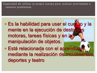 Capacidad de utilizar el propio cuerpo para realizar actividades o
resolver problemas.
 Es la habilidad para usar el cuerpo y la
mente en la ejecución de destrezas
motoras, tareas físicas y en la
manipulación de objetos.
 Está relacionada con el aprendizaje,
mediante la realización de movimientos,
deportes y teatro
 