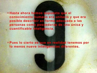  Hasta ahora hemos supuesto que el
conocimiento humano era unitario y que era
posible describir en forma adecuada a las
personas como poseedoras de una única y
cuantificable inteligencia.
 Pues lo cierto es que en realidad tenemos por
lo menos nueve inteligencias diferentes.
 