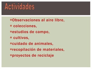 Observaciones al aire libre,
 colecciones,
estudios de campo,
 cultivos,
cuidado de animales,
recopilación de materiales,
proyectos de reciclaje
 