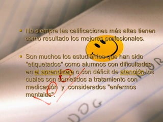  No siempre las calificaciones más altas tienen
como resultado los mejores profesionales.
 Son muchos los estudiantes que han sido
"etiquetados" como alumnos con dificultades
en el aprendizaje o con déficit de atención los
cuales son sometidos a tratamiento con
medicación y considerados "enfermos
mentales".
 