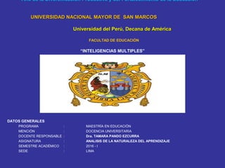 “Año de la Diversificación Productiva y del Fortalecimiento de la Educación”
UNIVERSIDAD NACIONAL MAYOR DE SAN MARCOSUNIVERSIDAD NACIONAL MAYOR DE SAN MARCOS
Universidad del Perú, Decana de AméricaUniversidad del Perú, Decana de América
FACULTAD DE EDUCACIÓN
“INTELIGENCIAS MULTIPLES”
DATOS GENERALES
PROGRAMA : MAESTRÍA EN EDUCACIÓN
MENCIÓN : DOCENCIA UNIVERSITARIA
DOCENTE RESPONSABLE : Dra. TAMARA PANDO EZCURRA
ASIGNATURA : ANALISIS DE LA NATURALEZA DEL APRENDIZAJE
SEMESTRE ACADÉMICO : 2016 - I
SEDE : LIMA
 