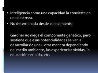  Inteligencia como una capacidad la convierte en
una destreza.
 No determinada desde el nacimiento.
Gardner no niega el componente genético, pero
sostiene que esas potencialidades se van a
desarrollar de una u otra manera dependiendo
del medio ambiente, las experiencias vividas, la
educación recibida, etc.
 