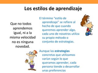 Los estilos de aprendizaje
Que no todos
aprendemos
igual, ni a la
misma velocidad
no es ninguna
novedad.
El término “estilo de
aprendizaje” se refiere al
hecho de que cuando
queremos aprender algo,
cada uno de nosotros utiliza
su propio método o
conjunto de estrategias.
Aunque las estrategias
concretas que utilizamos
varían según lo que
queramos aprender, cada
persona tiende a desarrollar
unas preferencias
 