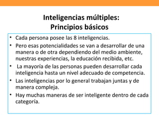 Inteligencias múltiples:
Principios básicos
• Cada persona posee las 8 inteligencias.
• Pero esas potencialidades se van a desarrollar de una
manera o de otra dependiendo del medio ambiente,
nuestras experiencias, la educación recibida, etc.
• La mayoría de las personas pueden desarrollar cada
inteligencia hasta un nivel adecuado de competencia.
• Las inteligencias por lo general trabajan juntas y de
manera compleja.
• Hay muchas maneras de ser inteligente dentro de cada
categoría.
 