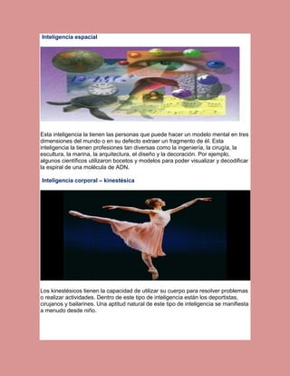 Inteligencia espacial

Esta inteligencia la tienen las personas que puede hacer un modelo mental en tres
dimensiones del mundo o en su defecto extraer un fragmento de él. Esta
inteligencia la tienen profesiones tan diversas como la ingeniería, la cirugía, la
escultura, la marina, la arquitectura, el diseño y la decoración. Por ejemplo,
algunos científicos utilizaron bocetos y modelos para poder visualizar y decodificar
la espiral de una molécula de ADN.
Inteligencia corporal – kinestésica

Los kinestésicos tienen la capacidad de utilizar su cuerpo para resolver problemas
o realizar actividades. Dentro de este tipo de inteligencia están los deportistas,
cirujanos y bailarines. Una aptitud natural de este tipo de inteligencia se manifiesta
a menudo desde niño.

 