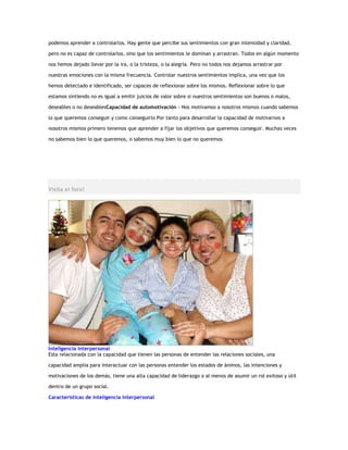 podemos aprender a controlarlos. Hay gente que percibe sus sentimientos con gran intensidad y claridad,

pero no es capaz de controlarlos, sino que los sentimientos le dominan y arrastran. Todos en algún momento

nos hemos dejado llevar por la ira, o la tristeza, o la alegría. Pero no todos nos dejamos arrastrar por

nuestras emociones con la misma frecuencia. Controlar nuestros sentimientos implica, una vez que los

hemos detectado e identificado, ser capaces de reflexionar sobre los mismos. Reflexionar sobre lo que

estamos sintiendo no es igual a emitir juicios de valor sobre si nuestros sentimientos son buenos o malos,

deseables o no deseablesCapacidad de automotivación : Nos motivamos a nosotros mismos cuando sabemos

lo que queremos conseguir y como conseguirlo Por tanto para desarrollar la capacidad de motivarnos a

nosotros mismos primero tenemos que aprender a fijar los objetivos que queremos conseguir. Muchas veces

no sabemos bien lo que queremos, o sabemos muy bien lo que no queremos




Visita el foro!




Inteligencia interpersonal
Esta relacionada con la capacidad que tienen las personas de entender las relaciones sociales, una

capacidad amplia para interactuar con las personas entender los estados de ánimos, las intenciones y

motivaciones de los demás, tiene una alta capacidad de liderazgo o al menos de asumir un rol exitoso y útil

dentro de un grupo social.

Características de inteligencia interpersonal
 