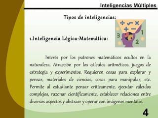 Inteligencias Múltiples

Tipos de inteligencias:
1.Inteligencia Lógica-Matemática:
Interés por los patrones matemáticos ocultos en la
naturaleza. Atracción por los cálculos aritméticos, juegos de
estrategia y experimentos. Requieren cosas para explorar y
pensar, materiales de ciencias, cosas para manipular, etc.
Permite al estudiante pensar críticamente, ejecutar cálculos
complejos, razonar científicamente, establecer relaciones entre
diversos aspectos y abstraer y operar con imágenes mentales.

4

 
