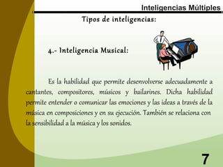 Inteligencias Múltiples

Tipos de inteligencias:
4.- Inteligencia Musical:

Es la habilidad que permite desenvolverse adecuadamente a
cantantes, compositores, músicos y bailarines. Dicha habilidad
permite entender o comunicar las emociones y las ideas a través de la
música en composiciones y en su ejecución. También se relaciona con
la sensibilidad a la música y los sonidos.

7

 