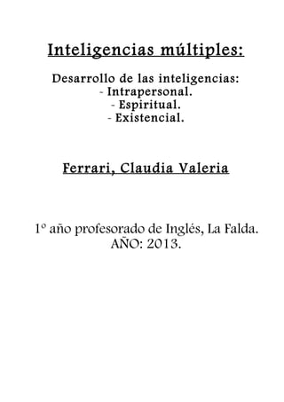 Inteligencias múltiples: 
Desarrollo de las inteligencias: 
- Intrapersonal. 
- Espiritual. 
- Existencial. 
Ferrari, Claudia V aleria 
1º año profesorado de Inglés, La Falda. 
AÑO: 2013. 
 