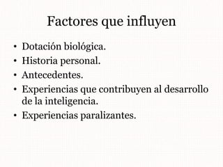 Factores que influyen
• Dotación biológica.
• Historia personal.
• Antecedentes.
• Experiencias que contribuyen al desarrollo
de la inteligencia.
• Experiencias paralizantes.
 