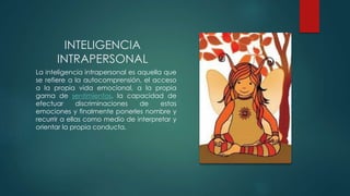 INTELIGENCIA
INTRAPERSONAL
La inteligencia intrapersonal es aquella que
se refiere a la autocomprensión, el acceso
a la propia vida emocional, a la propia
gama de sentimientos, la capacidad de
efectuar discriminaciones de estas
emociones y finalmente ponerles nombre y
recurrir a ellas como medio de interpretar y
orientar la propia conducta.
 