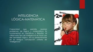 INTELIGENCIA
LÓGICA-MATEMÁTICA
Capacidad que permite resolver
problemas de lógica y matemática. Es
fundamental en científicos y filósofos. Al
utilizar este tipo de inteligencia se hace uso
del hemisferio lógico. Era la predominante
en la antigua concepción unitaria de
"inteligencia".
 