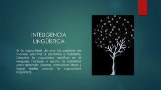 INTELIGENCIA
LINGÜÍSTICA
Es la capacidad de usar las palabras de
manera efectiva al escribirlas o hablarlas.
Describe la capacidad sensitiva en el
lenguaje hablado y escrito, la habilidad
para aprender idiomas, comunicar ideas y
lograr metas usando la capacidad
lingüística.
 