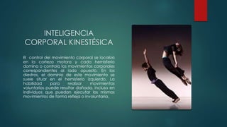 INTELIGENCIA
CORPORAL KINESTÉSICA
El control del movimiento corporal se localiza
en la corteza motora y cada hemisferio
domina o controla los movimientos corporales
correspondientes al lado opuesto. En los
diestros, el dominio de este movimiento se
suele situar en el hemisferio izquierdo. La
habilidad para realizar movimientos
voluntarios puede resultar dañada, incluso en
individuos que puedan ejecutar los mismos
movimientos de forma refleja o involuntaria.
 