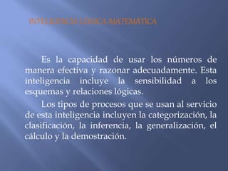 INTELIGENCIA LÓGICA-MATEMÁTICA
Es la capacidad de usar los números de
manera efectiva y razonar adecuadamente. Esta
inteligencia incluye la sensibilidad a los
esquemas y relaciones lógicas.
Los tipos de procesos que se usan al servicio
de esta inteligencia incluyen la categorización, la
clasificación, la inferencia, la generalización, el
cálculo y la demostración.
 
