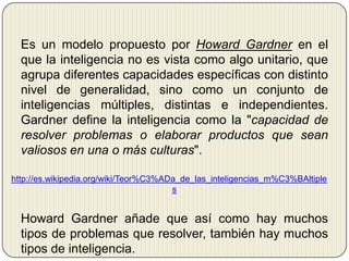 	Es un modelo propuesto por Howard Gardneren el que la inteligencia no es vista como algo unitario, que agrupa diferentes capacidades específicas con distinto nivel de generalidad, sino como un conjunto de inteligencias múltiples, distintas e independientes. Gardner define la inteligencia como la "capacidad de resolver problemas o elaborar productos que sean valiosos en una o más culturas".http://es.wikipedia.org/wiki/Teor%C3%ADa_de_las_inteligencias_m%C3%BAltiples	Howard Gardner añade que así como hay muchos tipos de problemas que resolver, también hay muchos tipos de inteligencia.