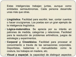 	Estas inteligencias trabajan juntas, aunque como entidades semiautónomas. Cada persona desarrolla unas más que otras. Lingüística. Facilidad para escribir, leer, contar cuentos o hacer crucigramas. Los poetas son un gran ejemplo de la inteligencia lingüística.