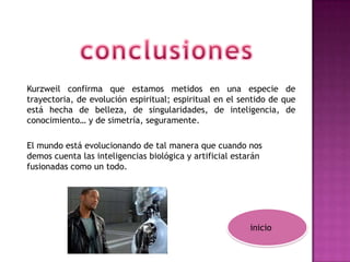 Kurzweil confirma que estamos metidos en una especie de
trayectoria, de evolución espiritual; espiritual en el sentido de que
está hecha de belleza, de singularidades, de inteligencia, de
conocimiento… y de simetría, seguramente.

El mundo está evolucionando de tal manera que cuando nos
demos cuenta las inteligencias biológica y artificial estarán
fusionadas como un todo.




                                                         inicio
 