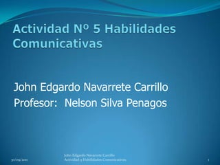 Actividad Nº 5 Habilidades Comunicativas John Edgardo Navarrete Carrillo Profesor:  Nelson Silva Penagos  30/09/2011 John Edgardo Navarrete Carrillo                           Actividad 5 Habilidades Comunicativas. 1 