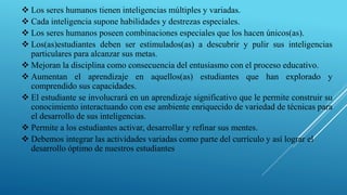  Los seres humanos tienen inteligencias múltiples y variadas.
 Cada inteligencia supone habilidades y destrezas especiales.
 Los seres humanos poseen combinaciones especiales que los hacen únicos(as).
 Los(as)estudiantes deben ser estimulados(as) a descubrir y pulir sus inteligencias
particulares para alcanzar sus metas.
 Mejoran la disciplina como consecuencia del entusiasmo con el proceso educativo.
 Aumentan el aprendizaje en aquellos(as) estudiantes que han explorado y
comprendido sus capacidades.
 El estudiante se involucrará en un aprendizaje significativo que le permite construir su
conocimiento interactuando con ese ambiente enriquecido de variedad de técnicas para
el desarrollo de sus inteligencias.
 Permite a los estudiantes activar, desarrollar y refinar sus mentes.
 Debemos integrar las actividades variadas como parte del currículo y así lograr el
desarrollo óptimo de nuestros estudiantes.
 