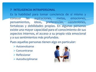 7 INTELIGENCIA INTRAPERSONAL
Es la habilidad para tomar conciencia de sí mismo y
conocer las aspiraciones, metas, emociones,
pensamientos, ideas, preferencias, convicciones,
fortalezas y debilidades propias. En algunas personas
existe una mayor capacidad para el conocimiento de sus
aspectos internos, el acceso a su propia vida emocional
y a sus sentimientos más profundos.
Pues aquellas personas tienen algo en particular:
 Autoevaluarse
 Concentrarse
 Reflexionar
 Autodisciplinarse
 