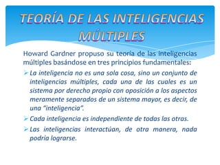 Howard Gardner propuso su teoría de las inteligencias
múltiples basándose en tres principios fundamentales:
La inteligencia no es una sola cosa, sino un conjunto de
inteligencias múltiples, cada una de las cuales es un
sistema por derecho propio con oposición a los aspectos
meramente separados de un sistema mayor, es decir, de
una “inteligencia”.
Cada inteligencia es independiente de todas las otras.
Las inteligencias interactúan, de otra manera, nada
podría lograrse.
 