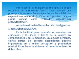 Por lo tanto las inteligencias múltiples se puede
resumirse de la siguiente forma: “Que cada persona
posee por lo menos ocho inteligencias y ocho habilidades
cognoscitivas (conocidos). Estas inteligencias trabajan
juntas aunque como entidades cognoscitivas
semiautónomas”.
A continuación detallamos las ocho inteligencias:
1 INTELIGENCIA MUSICAL
Es la habilidad para entender o comunicar las
emociones y las ideas a través de la música en
composiciones y en su ejecución. En algunas personas,
ciertas partes del cerebro desempeñan papeles
importantes en la mejor percepción y producción
musical. Éstas áreas se sitúan en el hemisferio derecho
del cerebro.
 