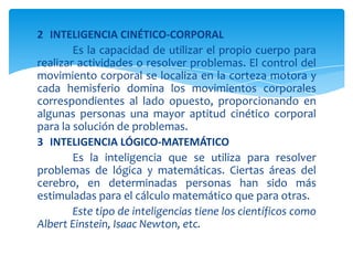 2 INTELIGENCIA CINÉTICO-CORPORAL
Es la capacidad de utilizar el propio cuerpo para
realizar actividades o resolver problemas. El control del
movimiento corporal se localiza en la corteza motora y
cada hemisferio domina los movimientos corporales
correspondientes al lado opuesto, proporcionando en
algunas personas una mayor aptitud cinético corporal
para la solución de problemas.
3 INTELIGENCIA LÓGICO-MATEMÁTICO
Es la inteligencia que se utiliza para resolver
problemas de lógica y matemáticas. Ciertas áreas del
cerebro, en determinadas personas han sido más
estimuladas para el cálculo matemático que para otras.
Este tipo de inteligencias tiene los científicos como
Albert Einstein, Isaac Newton, etc.
 