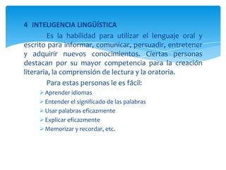 4 INTELIGENCIA LINGÜÍSTICA
Es la habilidad para utilizar el lenguaje oral y
escrito para informar, comunicar, persuadir, entretener
y adquirir nuevos conocimientos. Ciertas personas
destacan por su mayor competencia para la creación
literaria, la comprensión de lectura y la oratoria.
Para estas personas le es fácil:
Aprender idiomas
Entender el significado de las palabras
Usar palabras eficazmente
Explicar eficazmente
Memorizar y recordar, etc.
 