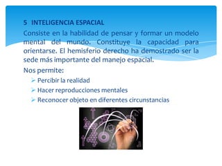 5 INTELIGENCIA ESPACIAL
Consiste en la habilidad de pensar y formar un modelo
mental del mundo. Constituye la capacidad para
orientarse. El hemisferio derecho ha demostrado ser la
sede más importante del manejo espacial.
Nos permite:
 Percibir la realidad
 Hacer reproducciones mentales
 Reconocer objeto en diferentes circunstancias
 