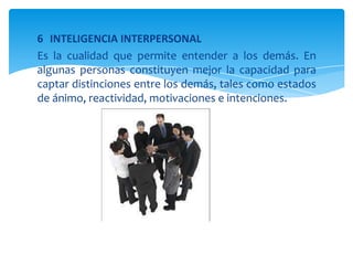 6 INTELIGENCIA INTERPERSONAL
Es la cualidad que permite entender a los demás. En
algunas personas constituyen mejor la capacidad para
captar distinciones entre los demás, tales como estados
de ánimo, reactividad, motivaciones e intenciones.
 
